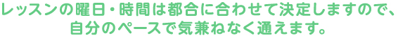 レッスンの曜日・時間は都合に合わせて決定しますので、自分のペースで気兼ねなく通えます。