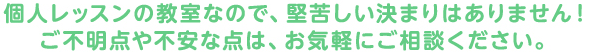 個人レッスンの教室なので、堅苦しい決まりはありません！ご不明点や不安な点は、お気軽にご相談ください。